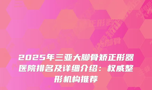 2025年三亚大脚骨矫正形器医院排名及详细介绍:整形机构推荐