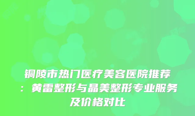 铜陵市热门医疗美容医院推荐：黄雷整形与晶美整形专业服务及价格对比