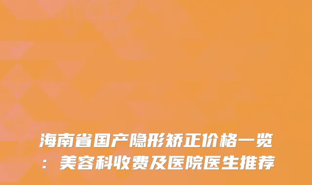 海南省国产隐形矫正价格一览：美容科收费及医院医生推荐