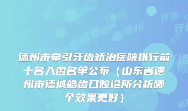 德州市牵引牙齿矫治医院排行前十名入围名单公布（山东省德州市德城皓齿口腔诊所分析哪个效果更好）