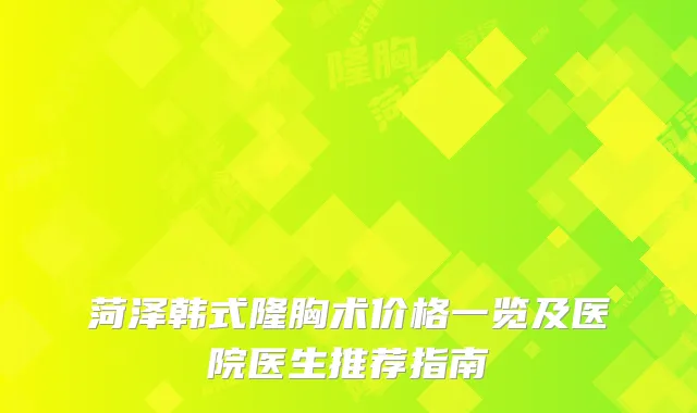 菏泽韩式隆胸术价格一览及医院医生推荐指南