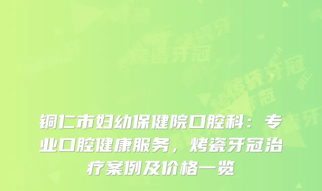 铜仁市妇幼保健院口腔科：专业口腔健康服务，烤瓷牙冠案例及价格一览