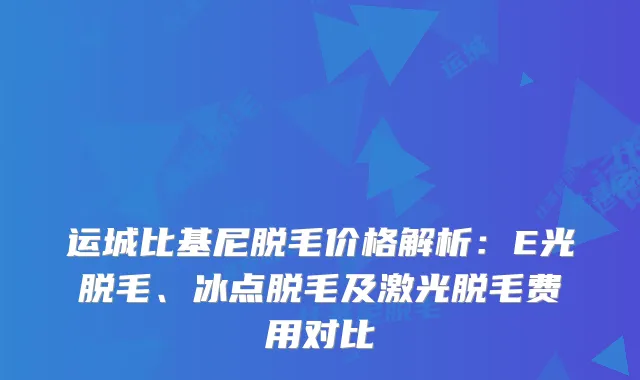 运城比基尼脱毛价格解析：E光脱毛、冰点脱毛及激光脱毛费用对比