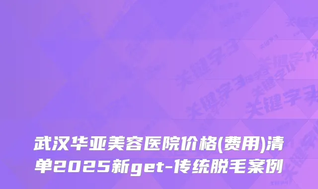 武汉华亚美容医院价格(费用)清单2025新get-传统脱毛案例