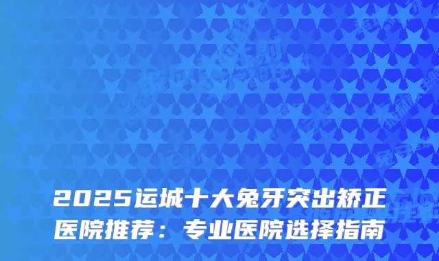 2025运城十大兔牙突出矫正医院推荐：专业医院选择指南