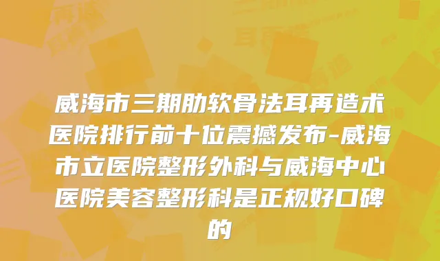 威海市三期肋软骨法耳再造术医院排行前十位震撼发布-威海市立医院整形外科与威海中心医院美容整形科是正规好口碑的
