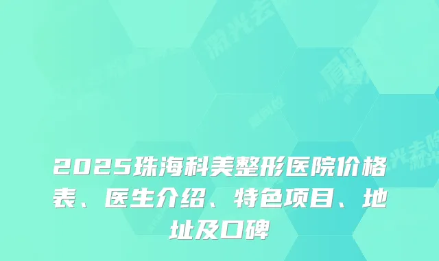 2025珠海科美整形医院价格表、医生介绍、特色项目、地址及口碑