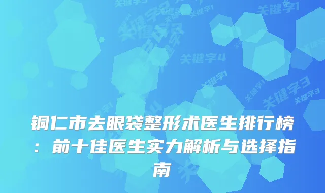 铜仁市去眼袋整形术医生排行榜：前十佳医生实力解析与选择指南