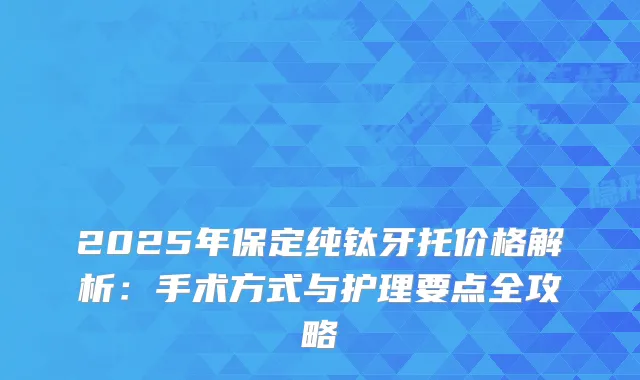 2025年保定纯钛牙托价格解析：手术方式与护理要点全攻略