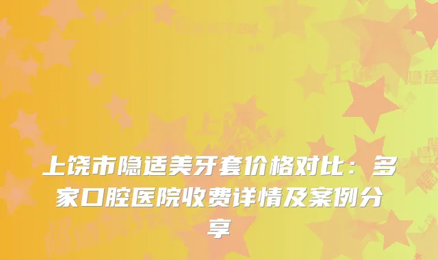 上饶市隐适美牙套价格对比：多家口腔医院收费详情及案例分享