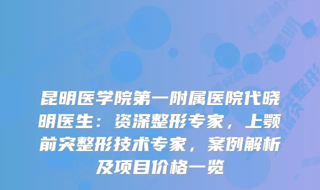 昆明医学院第一附属医院代晓明医生：资深整形专家，上颚前突整形技术专家，案例解析及项目价格一览