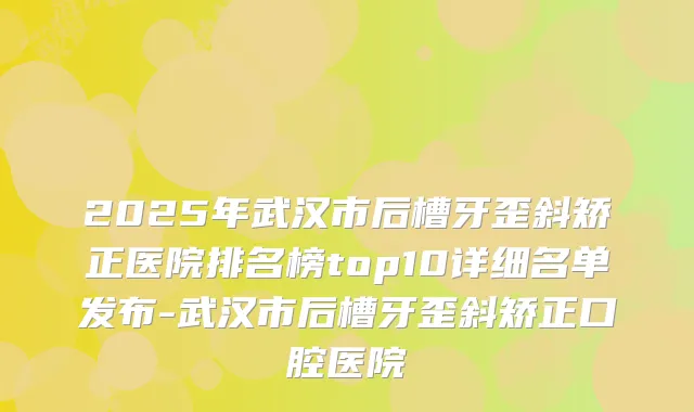 2025年武汉市后槽牙歪斜矫正医院排名榜top10详细名单发布-武汉市后槽牙歪斜矫正口腔医院