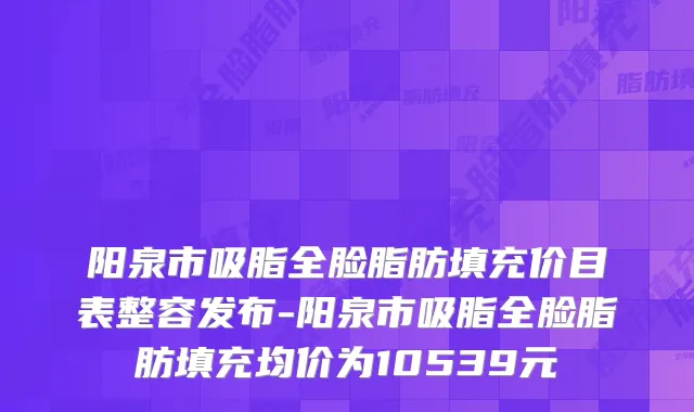 阳泉市吸脂全脸脂肪填充价目表整容发布-阳泉市吸脂全脸脂肪填充均价为10539元