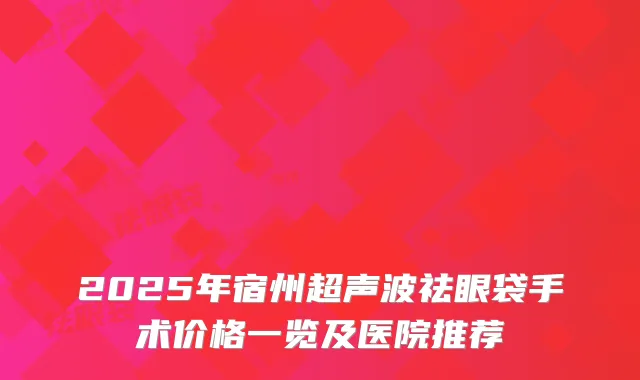 2025年宿州超声波祛眼袋手术价格一览及医院推荐