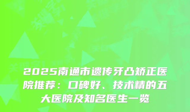 2025南通市遗传牙凸矫正医院推荐：口碑好、技术精的五大医院及知名医生一览