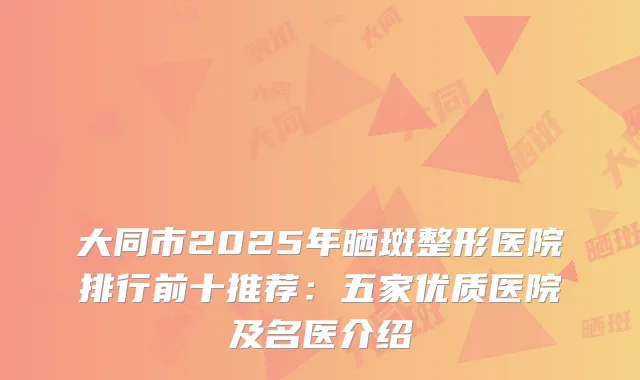 大同市2025年晒斑整形医院排行前十推荐：五家优质医院及名医介绍
