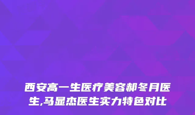 西安高一生医疗美容郝冬月医生,马显杰医生实力特色对比