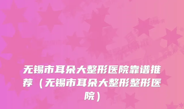 无锡市耳朵大整形医院靠谱推荐（无锡市耳朵大整形整形医院）