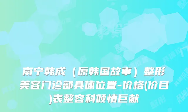 南宁韩成（原韩国故事）整形美容门诊部具体位置-价格(价目)表整容科倾情巨献