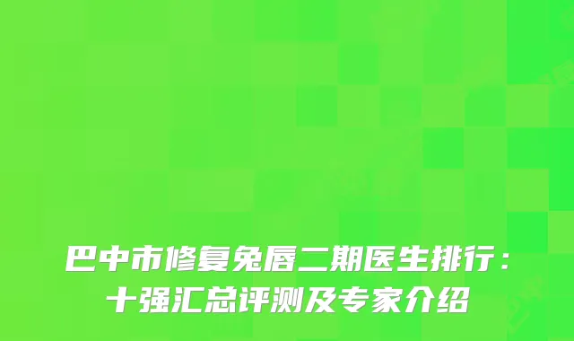 巴中市修复兔唇二期医生排行：十强汇总评测及专家介绍