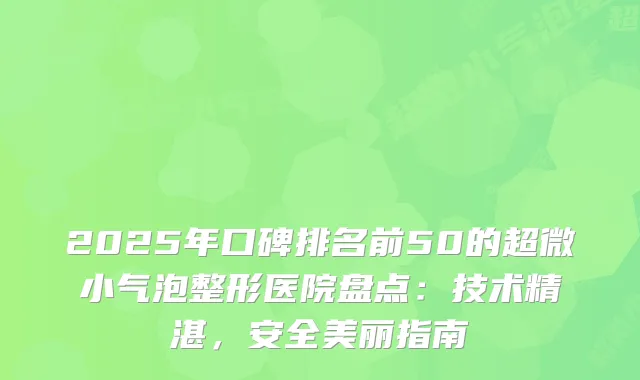 2025年口碑排名前50的超微小气泡整形医院盘点：技术精湛，安全美丽指南
