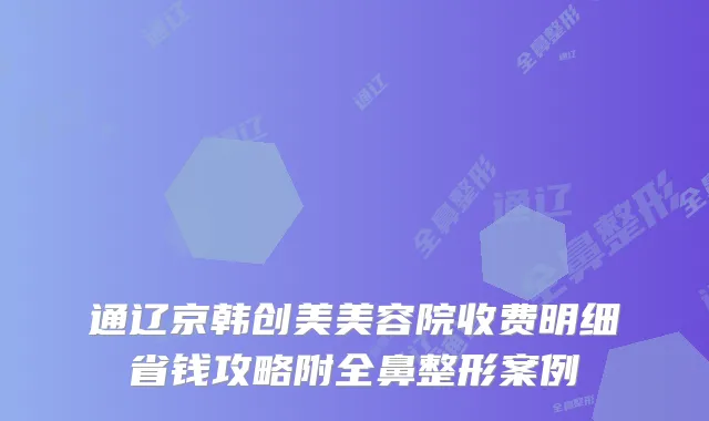 通辽京韩创美美容院收费明细省钱攻略附全鼻整形案例