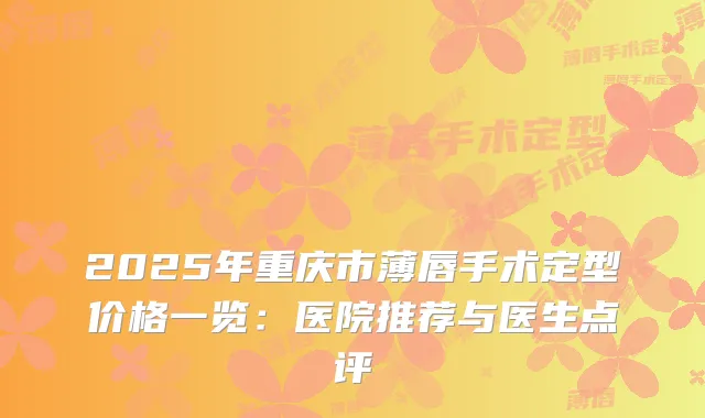 2025年重庆市薄唇手术定型价格一览:医院推荐与医生点评