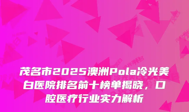 茂名市2025澳洲Pola冷光美白医院排名前十榜单揭晓，口腔医疗行业实力解析