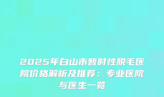2025年白山市暂时性脱毛医院价格解析及推荐：专业医院与医生一览