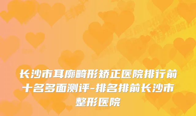 长沙市耳廓畸形矫正医院排行前十名多面测评-排名排前长沙市整形医院