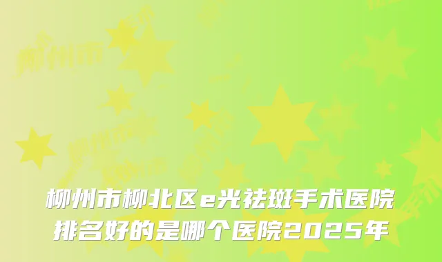 柳州市柳北区e光祛斑手术医院排名好的是哪个医院2025年