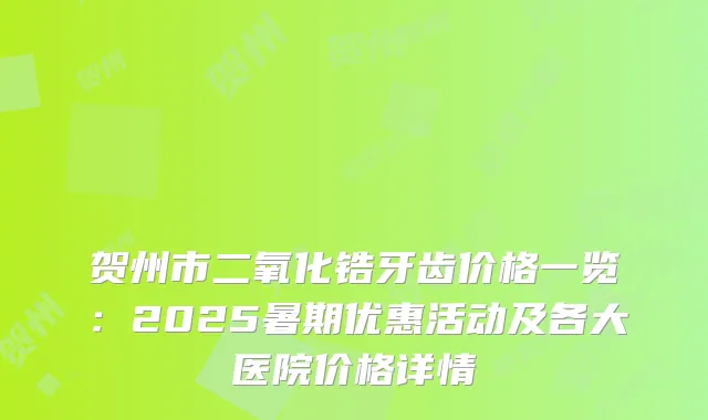贺州市二氧化锆牙齿价格一览：2025暑期优惠活动及各大医院价格详情