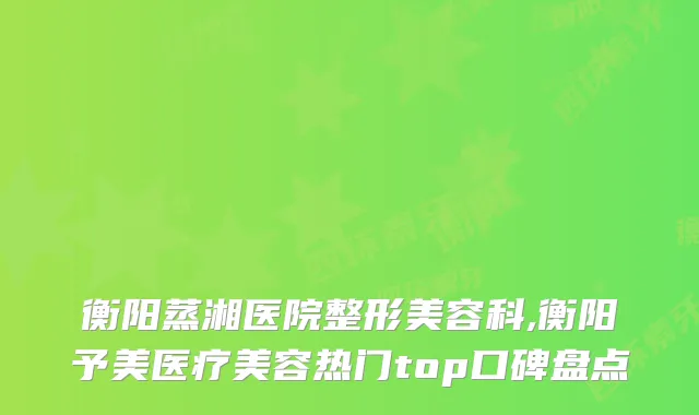 衡阳蒸湘医院整形美容科,衡阳予美医疗美容热门top口碑盘点