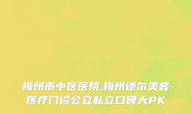 梅州市中医医院,梅州德尔美客医疗门诊公立私立口碑大PK