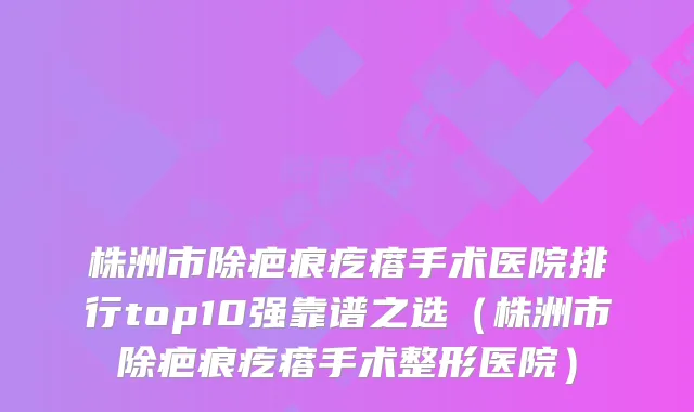株洲市除疤痕疙瘩手术医院排行top10强靠谱之选（株洲市除疤痕疙瘩手术整形医院）