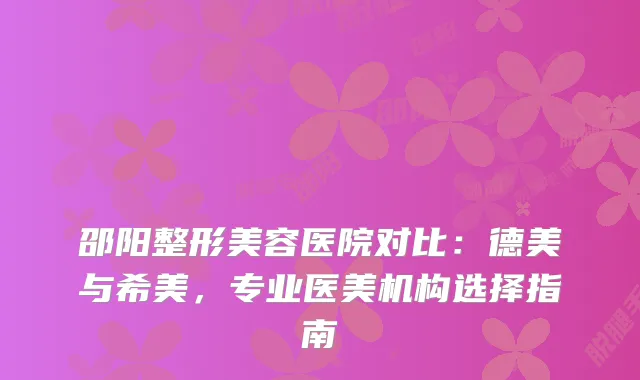 邵阳整形美容医院对比：德美与希美，专业医美机构选择指南