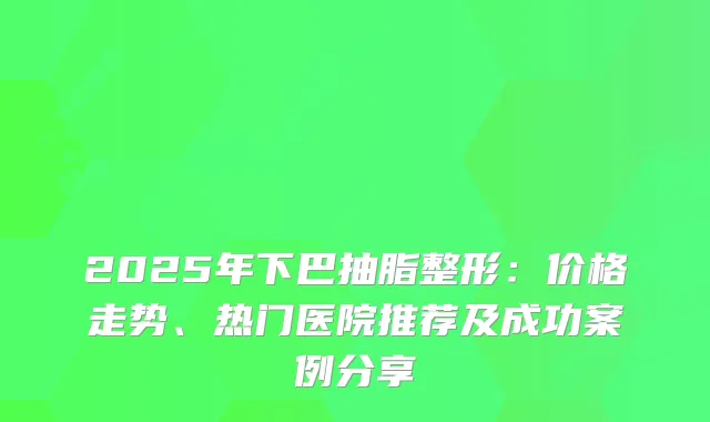 2025年下巴抽脂整形：价格走势、热门医院推荐及成功案例分享