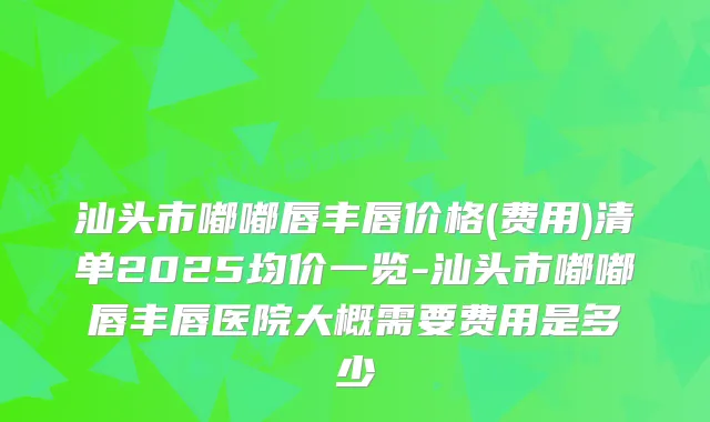 汕头市嘟嘟唇丰唇价格(费用)清单2025均价一览-汕头市嘟嘟唇丰唇医院大概需要费用是多少