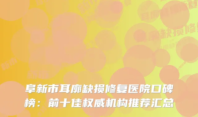 阜新市耳廓缺损修复医院口碑榜：前十佳机构推荐汇总