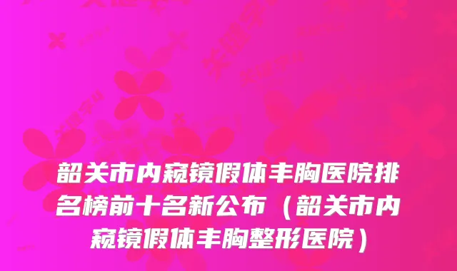 韶关市内窥镜假体丰胸医院排名榜前十名新公布（韶关市内窥镜假体丰胸整形医院）