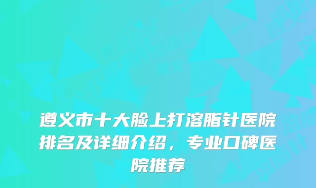 遵义市十大脸上打溶脂针医院排名及详细介绍，专业口碑医院推荐