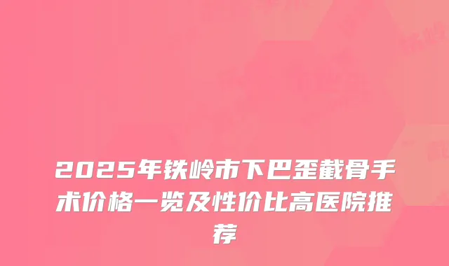 2025年铁岭市下巴歪截骨手术价格一览及性价比高医院推荐
