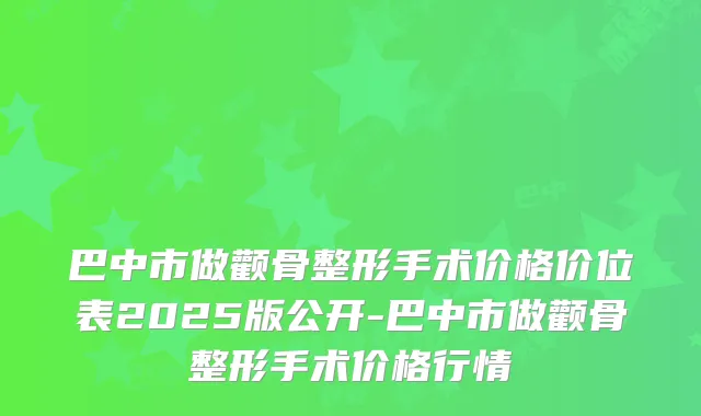 巴中市做颧骨整形手术价格价位表2025版公开-巴中市做颧骨整形手术价格行情