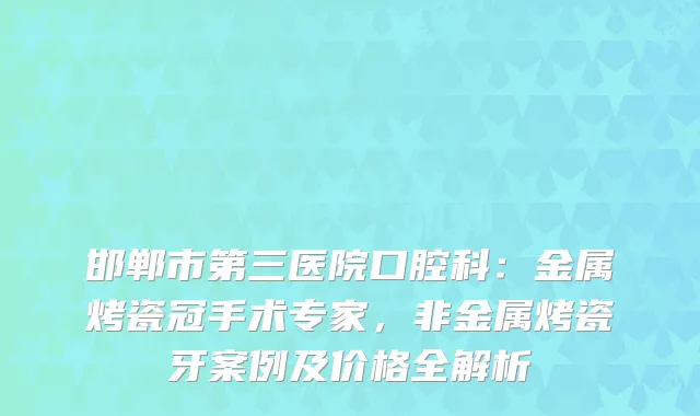 邯郸市第三医院口腔科：金属烤瓷冠手术专家，非金属烤瓷牙案例及价格全解析