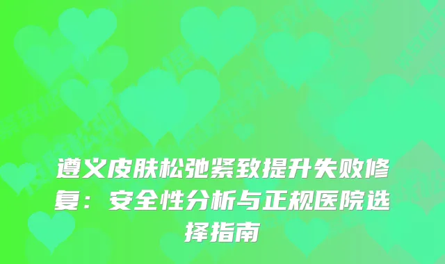 遵义皮肤松弛紧致提升失败修复：安全性分析与正规医院选择指南