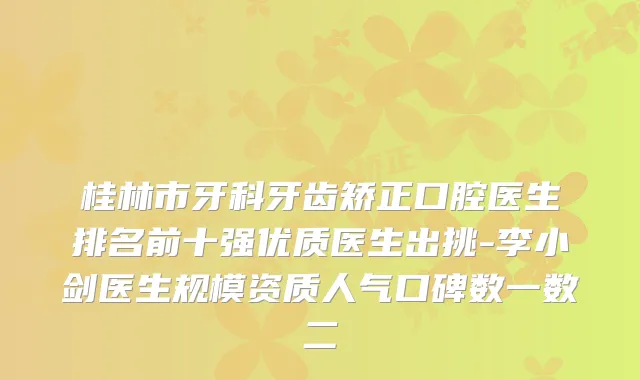桂林市牙科牙齿矫正口腔医生排名前十强优质医生出挑-李小剑医生规模资质人气口碑数一数二