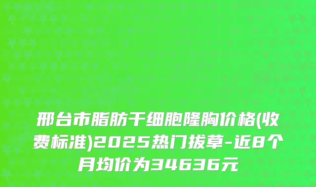 邢台市脂肪干细胞隆胸价格(收费标准)2025热门拔草-近8个月均价为34636元