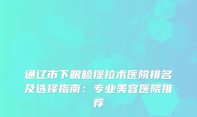 通辽市下眼睑提拉术医院排名及选择指南：专业美容医院推荐