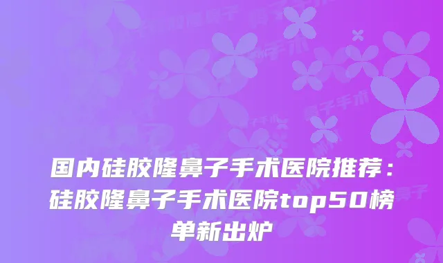 国内硅胶隆鼻子手术医院推荐：硅胶隆鼻子手术医院top50榜单新出炉
