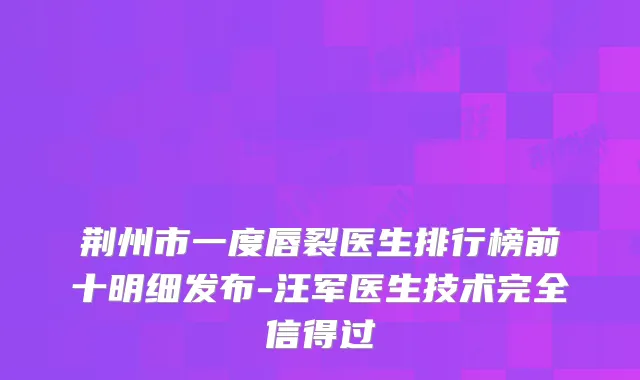 荆州市一度唇裂医生排行榜前十明细发布-汪军医生技术完全信得过